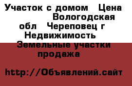 Участок с домом › Цена ­ 200 000 - Вологодская обл., Череповец г. Недвижимость » Земельные участки продажа   